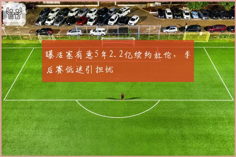 曝活塞有意5年2.2亿续约杜伦，季后赛低迷引担忧
