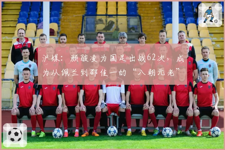 沪媒：颜骏凌为国足出战62次，成为从佩兰到邵佳一的“八朝元老”