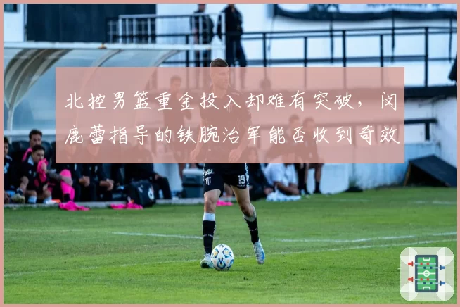 北控男篮重金投入却难有突破，闵鹿蕾指导的铁腕治军能否收到奇效？