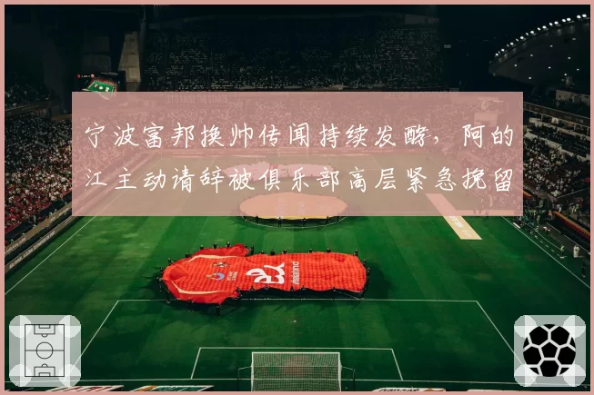 宁波富邦换帅传闻持续发酵，阿的江主动请辞被俱乐部高层紧急挽留