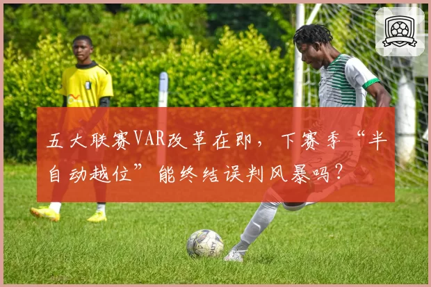 五大联赛VAR改革在即，下赛季“半自动越位”能终结误判风暴吗？