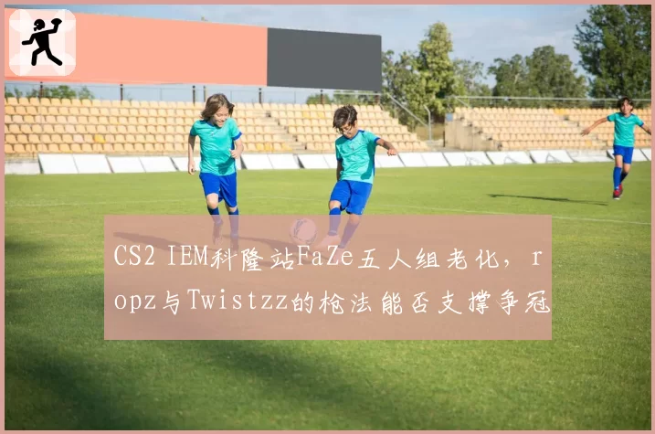 CS2 IEM科隆站FaZe五人组老化，ropz与Twistzz的枪法能否支撑争冠希望？
