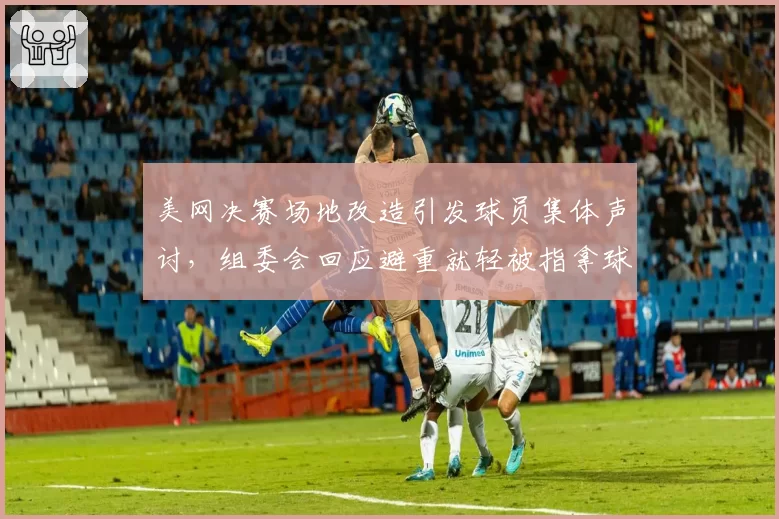 美网决赛场地改造引发球员集体声讨，组委会回应避重就轻被指拿球员健康开玩笑