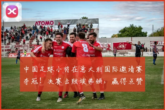 中国足球小将在意大利国际邀请赛夺冠！决赛击败埃弗顿，赢得点赞