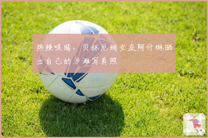 热辣吸睛，贝林厄姆女友阿什琳晒出自己的沙滩写真照
