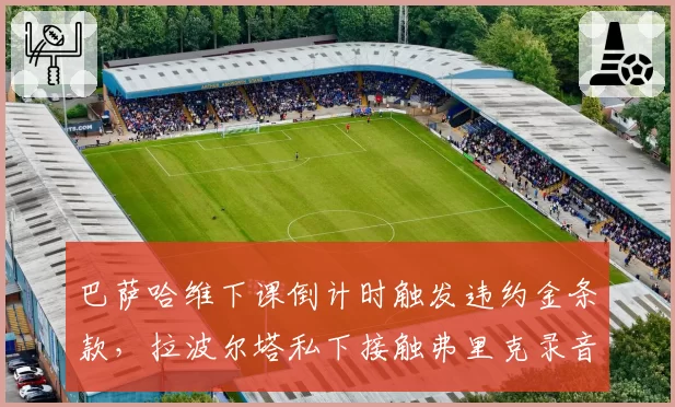 巴萨哈维下课倒计时触发违约金条款,拉波尔塔私下接触弗里克录音泄露引争议