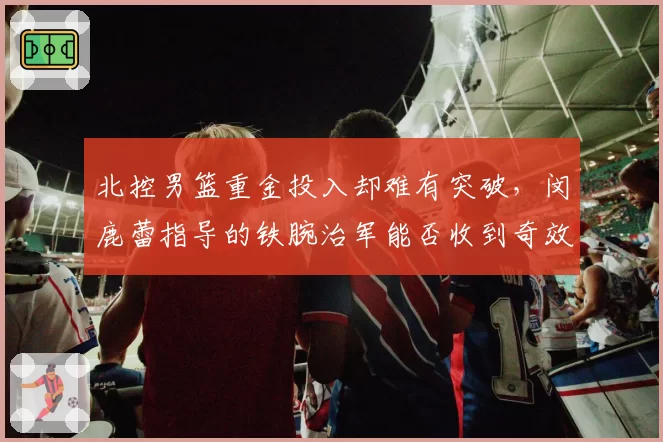 北控男篮重金投入却难有突破，闵鹿蕾指导的铁腕治军能否收到奇效？