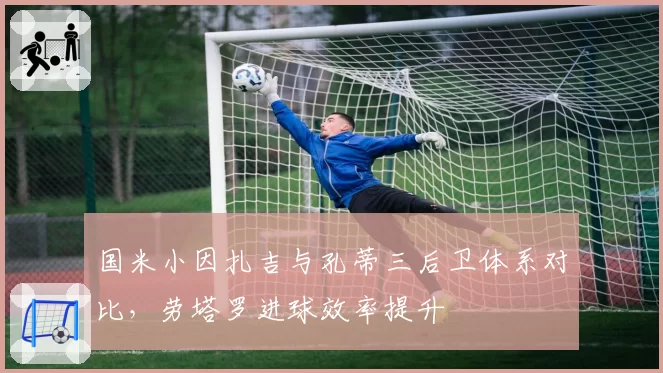 国米小因扎吉与孔蒂三后卫体系对比,劳塔罗进球效率提升