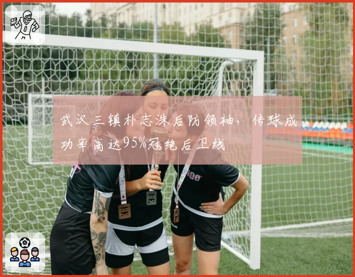 武汉三镇朴志洙后防领袖，传球成功率高达95%冠绝后卫线