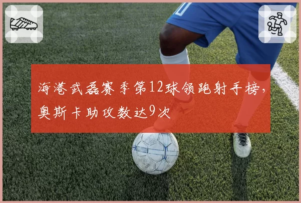 海港武磊赛季第12球领跑射手榜，奥斯卡助攻数达9次