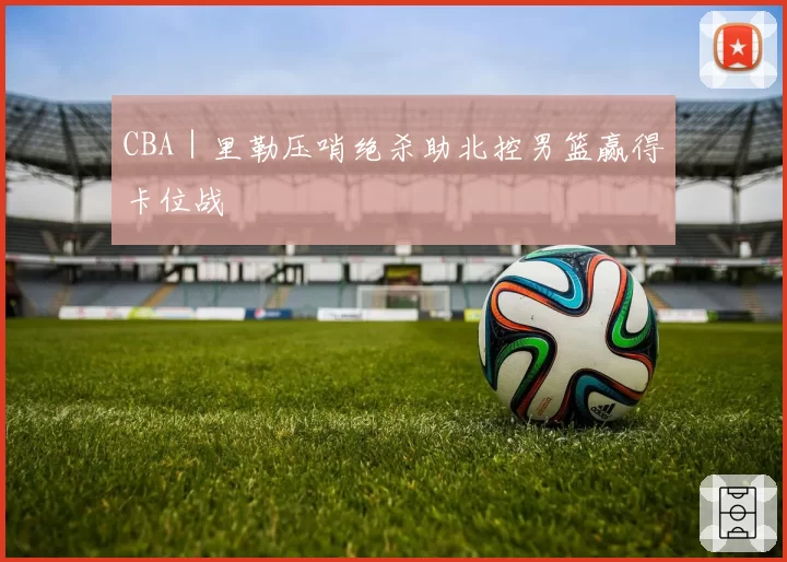 CBA｜里勒压哨绝杀助北控男篮赢得卡位战