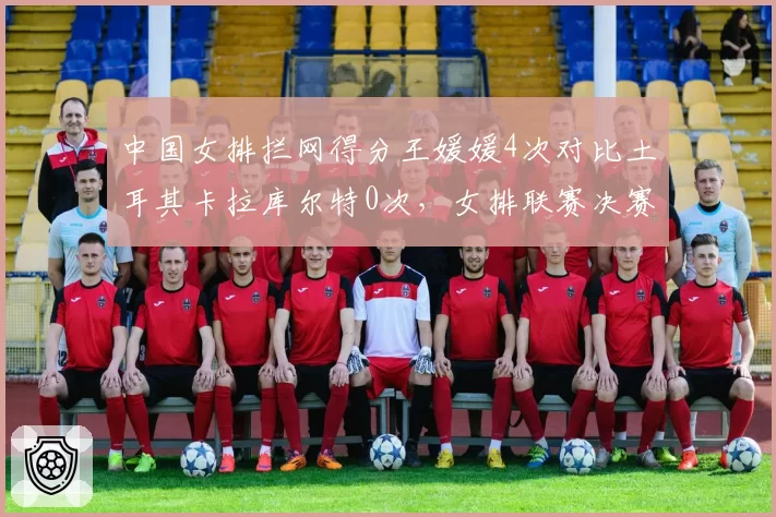 中国女排拦网得分王媛媛4次对比土耳其卡拉库尔特0次，女排联赛决赛网口封锁数据悬殊