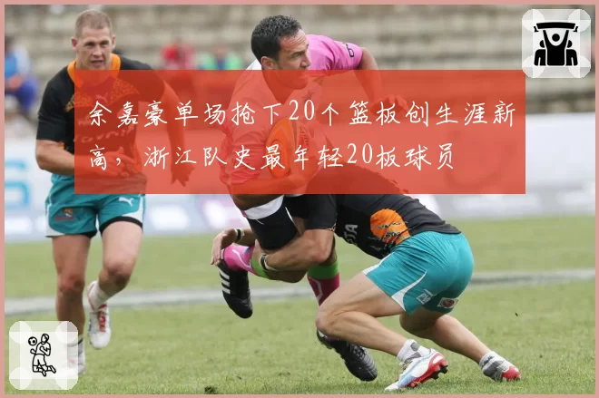 余嘉豪单场抢下20个篮板创生涯新高，浙江队史最年轻20板球员
