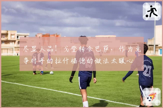 尽显人品！戈登转会巴萨，作为竞争对手的拉什福德的做法太暖心