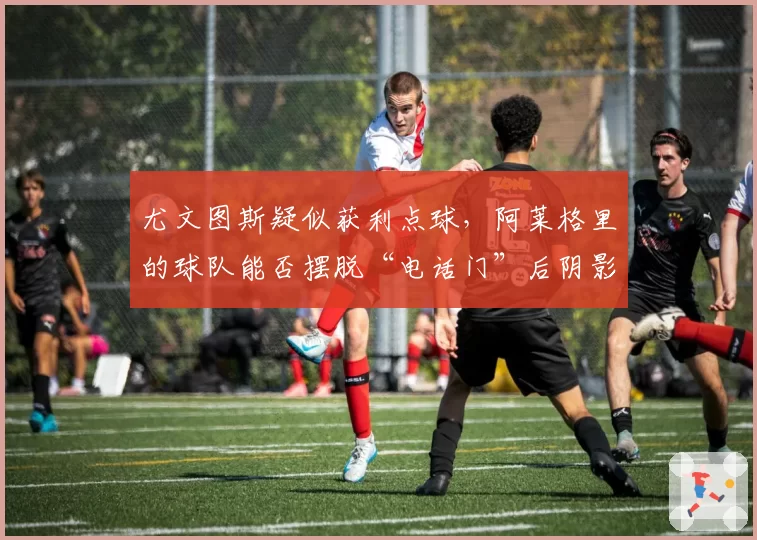 尤文图斯疑似获利点球，阿莱格里的球队能否摆脱“电话门”后阴影？