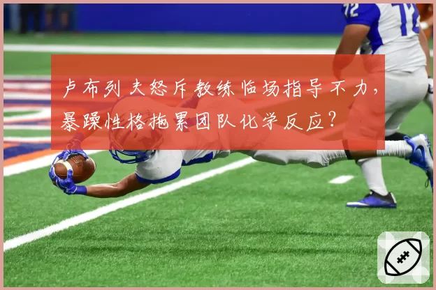 卢布列夫怒斥教练临场指导不力，暴躁性格拖累团队化学反应？