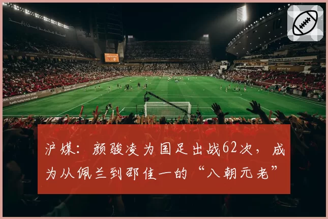 沪媒：颜骏凌为国足出战62次，成为从佩兰到邵佳一的“八朝元老”
